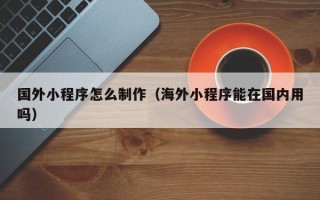 白银国外小程序怎么制作（海外小程序能在国内用吗）