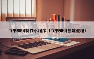 白银飞书如何制作小程序（飞书如何创建流程）