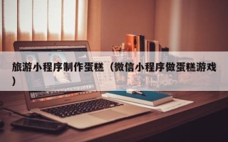 白银旅游小程序制作蛋糕（微信小程序做蛋糕游戏）