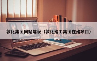 白银敦化集团网站建设（敦化建工集团在建项目）